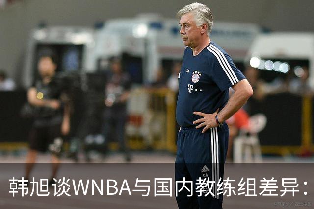 韩旭谈WNBA与国内教练组差异：那边分工明确，国内基本一主两助